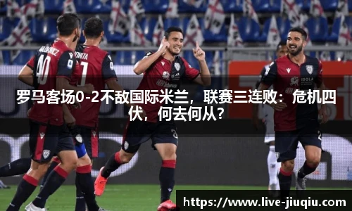 罗马客场0-2不敌国际米兰，联赛三连败：危机四伏，何去何从？